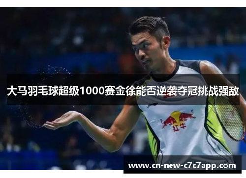 大马羽毛球超级1000赛金徐能否逆袭夺冠挑战强敌