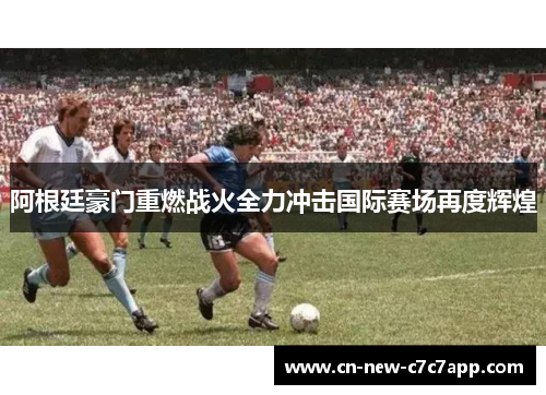 阿根廷豪门重燃战火全力冲击国际赛场再度辉煌 阿根廷豪门重燃战火全力冲击国际赛场再度辉煌